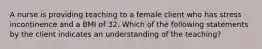 A nurse is providing teaching to a female client who has stress incontinence and a BMI of 32. Which of the following statements by the client indicates an understanding of the teaching?