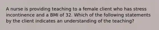 A nurse is providing teaching to a female client who has stress incontinence and a BMI of 32. Which of the following statements by the client indicates an understanding of the teaching?