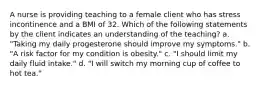 A nurse is providing teaching to a female client who has stress incontinence and a BMI of 32. Which of the following statements by the client indicates an understanding of the teaching? a. "Taking my daily progesterone should improve my symptoms." b. "A risk factor for my condition is obesity." c. "I should limit my daily fluid intake." d. "I will switch my morning cup of coffee to hot tea."