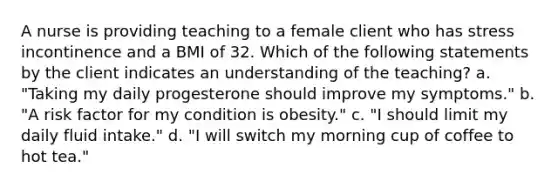 A nurse is providing teaching to a female client who has stress incontinence and a BMI of 32. Which of the following statements by the client indicates an understanding of the teaching? a. "Taking my daily progesterone should improve my symptoms." b. "A risk factor for my condition is obesity." c. "I should limit my daily fluid intake." d. "I will switch my morning cup of coffee to hot tea."