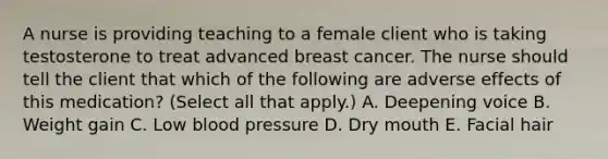 A nurse is providing teaching to a female client who is taking testosterone to treat advanced breast cancer. The nurse should tell the client that which of the following are adverse effects of this medication? (Select all that apply.) A. Deepening voice B. Weight gain C. Low blood pressure D. Dry mouth E. Facial hair