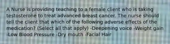 A Nurse is providing teaching to a female client who is taking testosterone to treat advanced breast cancer. The nurse should tell the client that which of the following adverse effects of the medication? (Select all that apply) -Deepening voice -Weight gain -Low Blood Pressure -Dry mouth -Facial Hair