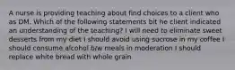 A nurse is providing teaching about find choices to a client who as DM. Which of the following statements bit he client indicated an understanding of the teaching? I will need to eliminate sweet desserts from my diet I should avoid using sucrose in my coffee I should consume alcohol b/w meals in moderation I should replace white bread with whole grain