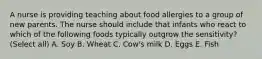 A nurse is providing teaching about food allergies to a group of new parents. The nurse should include that infants who react to which of the following foods typically outgrow the sensitivity? (Select all) A. Soy B. Wheat C. Cow's milk D. Eggs E. Fish