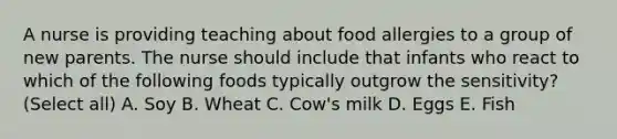 A nurse is providing teaching about food allergies to a group of new parents. The nurse should include that infants who react to which of the following foods typically outgrow the sensitivity? (Select all) A. Soy B. Wheat C. Cow's milk D. Eggs E. Fish