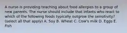 A nurse is providing teaching about food allergies to a group of new parents. The nurse should include that infants who react to which of the following foods typically outgrow the sensitivity? (select all that apply) A. Soy B. Wheat C. Cow's milk D. Eggs E. Fish