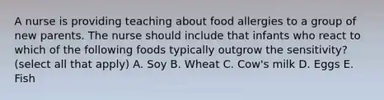 A nurse is providing teaching about food allergies to a group of new parents. The nurse should include that infants who react to which of the following foods typically outgrow the sensitivity? (select all that apply) A. Soy B. Wheat C. Cow's milk D. Eggs E. Fish