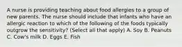 A nurse is providing teaching about food allergies to a group of new parents. The nurse should include that infants who have an allergic reaction to which of the following of the foods typically outgrow the sensitivity? (Select all that apply) A. Soy B. Peanuts C. Cow's milk D. Eggs E. Fish