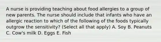 A nurse is providing teaching about food allergies to a group of new parents. The nurse should include that infants who have an allergic reaction to which of the following of the foods typically outgrow the sensitivity? (Select all that apply) A. Soy B. Peanuts C. Cow's milk D. Eggs E. Fish