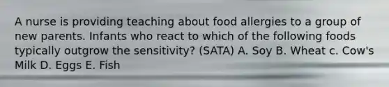 A nurse is providing teaching about food allergies to a group of new parents. Infants who react to which of the following foods typically outgrow the sensitivity? (SATA) A. Soy B. Wheat c. Cow's Milk D. Eggs E. Fish