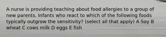 A nurse is providing teaching about food allergies to a group of new parents. Infants who react to which of the following foods typically outgrow the sensitivity? (select all that apply) A Soy B wheat C cows milk D eggs E fish