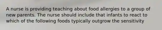 A nurse is providing teaching about food allergies to a group of new parents. The nurse should include that infants to react to which of the following foods typically outgrow the sensitivity