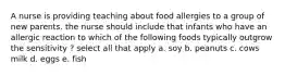 A nurse is providing teaching about food allergies to a group of new parents. the nurse should include that infants who have an allergic reaction to which of the following foods typically outgrow the sensitivity ? select all that apply a. soy b. peanuts c. cows milk d. eggs e. fish