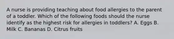 A nurse is providing teaching about food allergies to the parent of a toddler. Which of the following foods should the nurse identify as the highest risk for allergies in toddlers? A. Eggs B. Milk C. Bananas D. Citrus fruits