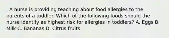 . A nurse is providing teaching about food allergies to the parents of a toddler. Which of the following foods should the nurse identify as highest risk for allergies in toddlers? A. Eggs B. Milk C. Bananas D. Citrus fruits