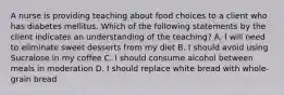 A nurse is providing teaching about food choices to a client who has diabetes mellitus. Which of the following statements by the client indicates an understanding of the teaching? A. I will need to eliminate sweet desserts from my diet B. I should avoid using Sucralose in my coffee C. I should consume alcohol between meals in moderation D. I should replace white bread with whole-grain bread