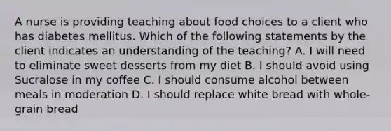 A nurse is providing teaching about food choices to a client who has diabetes mellitus. Which of the following statements by the client indicates an understanding of the teaching? A. I will need to eliminate sweet desserts from my diet B. I should avoid using Sucralose in my coffee C. I should consume alcohol between meals in moderation D. I should replace white bread with whole-grain bread