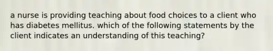 a nurse is providing teaching about food choices to a client who has diabetes mellitus. which of the following statements by the client indicates an understanding of this teaching?