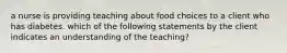 a nurse is providing teaching about food choices to a client who has diabetes. which of the following statements by the client indicates an understanding of the teaching?