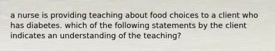 a nurse is providing teaching about food choices to a client who has diabetes. which of the following statements by the client indicates an understanding of the teaching?