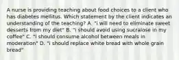 A nurse is providing teaching about food choices to a client who has diabetes mellitus. Which statement by the client indicates an understanding of the teaching? A. "i will need to eliminate sweet desserts from my diet" B. "i should avoid using sucralose in my coffee" C. "i should consume alcohol between meals in moderation" D. "i should replace white bread with whole grain bread"