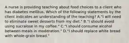 A nurse is providing teaching about food choices to a client who has diabetes mellitus. Which of the following statements by the client indicates an understanding of the teaching? A."I will need to eliminate sweet desserts from my diet." B."I should avoid using sucralose in my coffee." C."I should consume alcohol between meals in moderation." D."I should replace white bread with whole-grain bread."