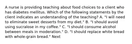 A nurse is providing teaching about food choices to a client who has diabetes mellitus. Which of the following statements by the client indicates an understanding of the teaching? A. "I will need to eliminate sweet desserts from my diet." B. "I should avoid using sucralose in my coffee." C. "I should consume alcohol between meals in moderation." D. "I should replace white bread with whole-grain bread." Next