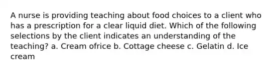 A nurse is providing teaching about food choices to a client who has a prescription for a clear liquid diet. Which of the following selections by the client indicates an understanding of the teaching? a. Cream ofrice b. Cottage cheese c. Gelatin d. Ice cream