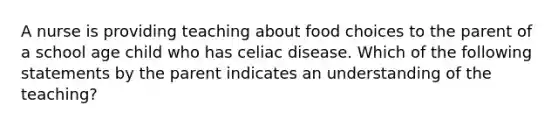 A nurse is providing teaching about food choices to the parent of a school age child who has celiac disease. Which of the following statements by the parent indicates an understanding of the teaching?