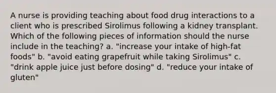 A nurse is providing teaching about food drug interactions to a client who is prescribed Sirolimus following a kidney transplant. Which of the following pieces of information should the nurse include in the teaching? a. "increase your intake of high-fat foods" b. "avoid eating grapefruit while taking Sirolimus" c. "drink apple juice just before dosing" d. "reduce your intake of gluten"