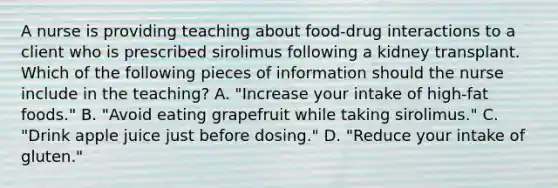 A nurse is providing teaching about food-drug interactions to a client who is prescribed sirolimus following a kidney transplant. Which of the following pieces of information should the nurse include in the teaching? A. "Increase your intake of high-fat foods." B. "Avoid eating grapefruit while taking sirolimus." C. "Drink apple juice just before dosing." D. "Reduce your intake of gluten."