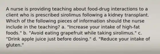 A nurse is providing teaching about food-drug interactions to a client who is prescribed sirolimus following a kidney transplant. Which of the following pieces of information should the nurse include in the teaching? a. "Increase your intake of high-fat foods." b. "Avoid eating grapefruit while taking sirolimus." c. "Drink apple juice just before dosing." d. "Reduce your intake of gluten."