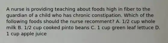 A nurse is providing teaching about foods high in fiber to the guardian of a child who has chronic constipation. Which of the following foods should the nurse recomment? A. 1/2 cup whole milk B. 1/2 cup cooked pinto beans C. 1 cup green leaf lettuce D. 1 cup apple juice