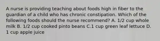 A nurse is providing teaching about foods high in fiber to the guardian of a child who has chronic constipation. Which of the following foods should the nurse recommend? A. 1/2 cup whole milk B. 1/2 cup cooked pinto beans C.1 cup green leaf lettuce D. 1 cup apple juice