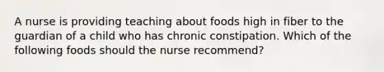 A nurse is providing teaching about foods high in fiber to the guardian of a child who has chronic constipation. Which of the following foods should the nurse recommend?