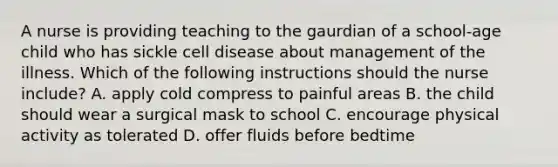 A nurse is providing teaching to the gaurdian of a school-age child who has sickle cell disease about management of the illness. Which of the following instructions should the nurse include? A. apply cold compress to painful areas B. the child should wear a surgical mask to school C. encourage physical activity as tolerated D. offer fluids before bedtime