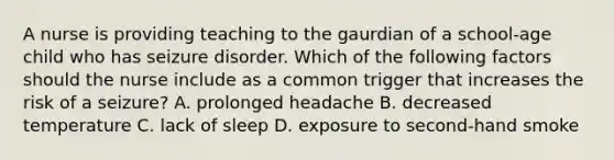 A nurse is providing teaching to the gaurdian of a school-age child who has seizure disorder. Which of the following factors should the nurse include as a common trigger that increases the risk of a seizure? A. prolonged headache B. decreased temperature C. lack of sleep D. exposure to second-hand smoke