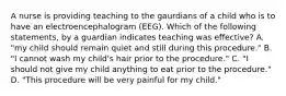 A nurse is providing teaching to the gaurdians of a child who is to have an electroencephalogram (EEG). Which of the following statements, by a guardian indicates teaching was effective? A. "my child should remain quiet and still during this procedure." B. "I cannot wash my child's hair prior to the procedure." C. "I should not give my child anything to eat prior to the procedure." D. "This procedure will be very painful for my child."