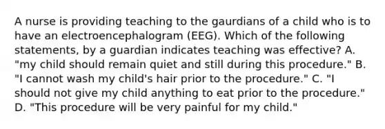 A nurse is providing teaching to the gaurdians of a child who is to have an electroencephalogram (EEG). Which of the following statements, by a guardian indicates teaching was effective? A. "my child should remain quiet and still during this procedure." B. "I cannot wash my child's hair prior to the procedure." C. "I should not give my child anything to eat prior to the procedure." D. "This procedure will be very painful for my child."