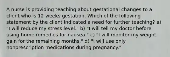 A nurse is providing teaching about gestational changes to a client who is 12 weeks gestation. Which of the following statement by the client indicated a need for further teaching? a) "I will reduce my stress level." b) "I will tell my doctor before using home remedies for nausea." c) "I will monitor my weight gain for the remaining months." d) "I will use only nonprescription medications during pregnancy."