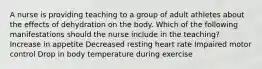 A nurse is providing teaching to a group of adult athletes about the effects of dehydration on the body. Which of the following manifestations should the nurse include in the teaching? Increase in appetite Decreased resting heart rate Impaired motor control Drop in body temperature during exercise