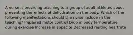 A nurse is providing teaching to a group of adult athletes about preventing the effects of dehydration on the body. Which of the following manifestations should the nurse include in the teaching? Impaired motor control Drop in body temperature during exercise Increase in appetite Decreased resting heartrate