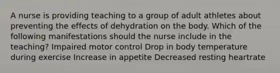 A nurse is providing teaching to a group of adult athletes about preventing the effects of dehydration on the body. Which of the following manifestations should the nurse include in the teaching? Impaired motor control Drop in body temperature during exercise Increase in appetite Decreased resting heartrate