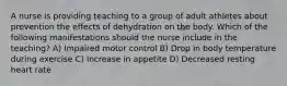 A nurse is providing teaching to a group of adult athletes about prevention the effects of dehydration on the body. Which of the following manifestations should the nurse include in the teaching? A) Impaired motor control B) Drop in body temperature during exercise C) Increase in appetite D) Decreased resting heart rate