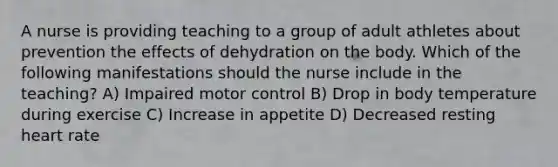 A nurse is providing teaching to a group of adult athletes about prevention the effects of dehydration on the body. Which of the following manifestations should the nurse include in the teaching? A) Impaired motor control B) Drop in body temperature during exercise C) Increase in appetite D) Decreased resting heart rate