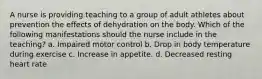 A nurse is providing teaching to a group of adult athletes about prevention the effects of dehydration on the body. Which of the following manifestations should the nurse include in the teaching? a. Impaired motor control b. Drop in body temperature during exercise c. Increase in appetite. d. Decreased resting heart rate