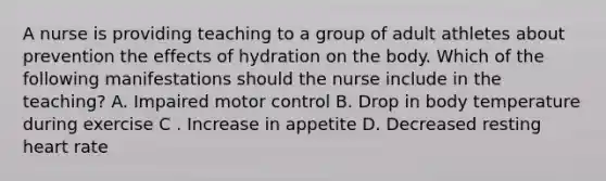 A nurse is providing teaching to a group of adult athletes about prevention the effects of hydration on the body. Which of the following manifestations should the nurse include in the teaching? A. Impaired motor control B. Drop in body temperature during exercise C . Increase in appetite D. Decreased resting heart rate