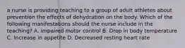 a nurse is providing teaching to a group of adult athletes about prevention the effects of dehydration on the body. Which of the following manifestations should the nurse include in the teaching? A. impaired motor control B. Drop in body temperature C. Increase in appetite D. Decreased resting heart rate