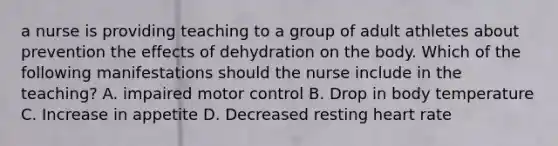 a nurse is providing teaching to a group of adult athletes about prevention the effects of dehydration on the body. Which of the following manifestations should the nurse include in the teaching? A. impaired motor control B. Drop in body temperature C. Increase in appetite D. Decreased resting heart rate