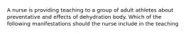 A nurse is providing teaching to a group of adult athletes about preventative and effects of dehydration body. Which of the following manifestations should the nurse include in the teaching